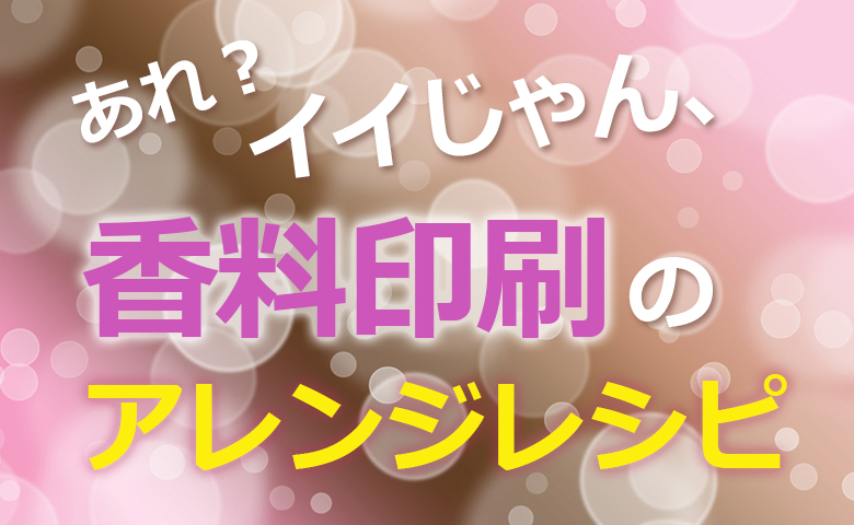 あれ？イイじゃん、香料印刷のアレンジレシピ
