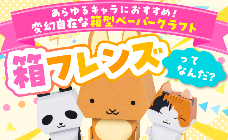 あらゆるキャラにおすすめ！ 変幻自在な箱型ペーパークラフト 箱フレンズってなんだ？